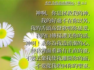 求 為我造清潔的心你求 為我造清潔的心你 (( 華華 )2-2)2-2
神啊，你是拯救我的神，神啊，你是拯救我的神，
我的好處不在你以外，我的好處不在你以外，
我的舌頭高聲歌唱你慈愛，我的舌頭高聲歌唱你慈愛，
我的口傳揚讚美你的話。我的口傳揚讚美你的話。
神啊！求你為我造清潔的心，神啊！求你為我造清潔的心，
使我裡面重新有正直的靈，使我裡面重新有正直的靈，
不要丟棄我使我離開你的面，不要丟棄我使我離開你的面，
不要從我收回你的聖靈。不要從我收回你的聖靈。
 