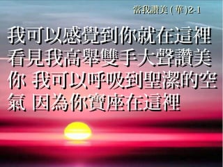 當我讚美當我讚美 (( 華華 )2-1)2-1
我可以感覺到你就在這裡我可以感覺到你就在這裡
看見我高舉雙手大聲讚美看見我高舉雙手大聲讚美
你 我可以呼吸到聖潔的空你 我可以呼吸到聖潔的空
氣 因為你寶座在這裡氣 因為你寶座在這裡
 