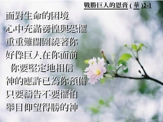 戰勝巨人的恩膏 ( 華 )2-1
面對生命的困境面對生命的困境
心中充滿 惶與恐懼徬心中充滿 惶與恐懼徬
重重難關圍繞著你重重難關圍繞著你
好像巨人在你面前好像巨人在你面前
你要堅定地相信你要堅定地相信
神的應許已為你預備神的應許已為你預備
只要禱告不要懼怕只要禱告不要懼怕
舉目仰望得勝的神舉目仰望得勝的神
 