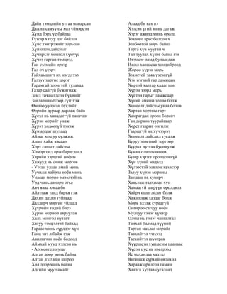 Дайн тэмцлийн утгаа манарсан
Дажин самууны хөл үймэрсэн
Хүнд бэрх үе байлаа
Гүжир хатуу цаг байлаа
Хүйс тэмтрэхийг зорьсон
Хүй олон дайсныг
Хүчирхэг монгол хүмүүс
Хүчээ гарган тэмцээд
Ган сэлмийн ирээр
Гал оч үсэрч
Гайхамшигт их нэгдлээр
Галзуу харгис цэрэг
Гарамгай зоригтой тулахад
Газар сайгүй бужигнаж
Замд тохиолдсон бүхнийг
Зандалчин ѐсоор сүйтгэж
Өмнөө уулзсан бүгдийг
Өөрийн дураар дарлаж байв
Хүсэл нь ханадаггүй панзчин
Хүрэн морийг унаж
Хүрээ хөдөөгүй тэнэж
Хүн ардыг шулаад
Аймаг хошуу сүлжиж
Ашиг хайж явсаар
Хорт санаат дайсны
Хоморгонд орж баригдаад
Харийн хэрцгий ноѐны
Хажууд нь очиж мөргөв
- Утсан улаан амий минь
Уучилж хайрла ноѐн минь
Унасан морио эмээлтэй нь
Урд чинь авчирч өгье
Авч яваа юмаа би
Айлтгаж танд баръя гэж
Дахин дахин гуйгаад
Далдирч мөргөн уйлаад
Хүүрийн төдий биеэ
Хүрэн мориор авруулав
Халх монгол нутагт
Хатуу тэмцэлтэй байхад
Гараас минь сүрддэг хүн
Ганц энэ л байж гэж
Авилгачин ноѐн бодоод
Аймхай мууд хэлсэн нь
- Ар монгол нутаг
Алган доор минь байна
Алтан дэлхийн шороо
Хөл доор минь байна
Адгийн муу чамайг
Алаад би яах вэ
Хэлсэн үгий минь дагаж
Хэрэг ажилд минь оролц
Зовлого арьс болсон ч
Золбоотой морь байна
Тарга хүч муутай ч
Тал туулах хүлэг байна гэв
Ихэмсэг ламд булаагдаж
Ижил ханиасаа хөндийрөөд
Жороо хүрэн морь
Зохистой заяа үзсэнгүй
Хэн нэгний гар дамжсан
Хиртэй халтар хадаг шиг
Хүрэн зээрд морь
Хүйтэн гарыг дамжсаар
Хүний амины золио болж
Хөнөөлт дайсны унаа болов
Хартан хортны гарт
Хамрагдан орсон боловч
Ган дөрвөн туурайгаар
Хөрст газрыг онгилж
Гааршгүй их хүчээрээ
Хөнөөлт дайсанд тусалж
Буруу элэгтний зоргоор
Буурал нутгаа бусниулж
Буман олноо сөнөөх
Бузар хэрэгт оролцсонгүй
Хүн хүний мэдэлд
Хүлээстэй зовлон эдэлсээр
Залуу хүрэн морины
Зан ааш нь хувирч
Хавьтаж талхисан хүн
Хамаагүй ширүүн оролдвол
Хайрч өшиглөдөг болж
Хажиглаж хаздаг болж
Морь эдэлж сураагүй
Онгироо сагсуу ноѐн
Мулгуу тэнэг хүчээр
Олмы нь гэнэт чангалтал
Танхай балмад түүний
Тарган махлаг мөрийг
Тавхийтэл үмхээд
Тасхийтэл шувтрав
Хүүршсэн хувцасны цаанаас
Хүрэн цус нь нэвтрээд
Яс махандаа хадтал
Янгинаж сүрхий өвдөхөд
Харааж орилсон гамин
Хаалга хутгаа сугалаад
 