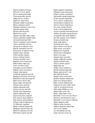 Хүрэн морины гуя руу
Хүчтэй гэгч нь дүрэв
Хутга шаалгасан морь
Гуяа өвдөхийн эрхэнд
Зөрүүлж нэг хазаад
Зөрж нэг өшиглөөд
Шудран дайрч алдуураад
Шууд давхиад оджээ
Завсрын дайсанд эдлэгдээд
Завхарч явсан морь
Яагаад ийм болсныг
Ярьж өгөх үү би
Ардын хүүгийн зориг хурц
Адуун сүргийн туурай хурц
Эр хүний намтар элбэг
Эмээлт морины домог баялаг
Элбэг домгийн нэгнээс
Эвлүүлж та нартаа хэлье
Баялаг намтрын нэгнээс
Бахдуулж та нартаа хэлье
Ардын засаг мандах
Сайн цагийн түрүүн
Аюулт дайсан сөнөх
Самуун цагийн эцэст
Баруун нэгэн хошууны
Баян ноѐны зарц хүү
Ачит эхтэйгээ хамт
Амьдран суудаг байжээ
Нарны гэрэл нэвтэрсэн
Сарны туяа орсон
Салбагар уранхай үүдтэй
Ширүүн салхинд тэсдэггүй
Шидмэсэн муу бүслүүртэй
Ийм нэгэн гэрээс өөр
Илүү гарах хогшилгүй
Айлын хонь дагасан
Арван ямаанаас өөр
Ахиад тоолох малгүй
Хүний адуу бараадсан
Хүрэн мориноос өөр
Хүлэглэж унах унаагүй
Хөл нүцгэн ядуу байжээ
Гар хоосон зүдүү байжээ
Унадаг хүрэн морины нь
Уг байдлыг дурдвал
Ширээ сайхан нуруутай
Ширүүн цацган сүүлтэй
Шингэн мяндсан дэлтэй
Шигшмэл хүрэн зүстэй
Хурц дөрвөн туурайдаа
Хурдны удам хадгалсан
Соргог алхан толгойдоо
Эрдэнийн чанар бадруулж
Содон цагаан сарандаа
Эгэл тэмдэг тодруулжээ
Энгүй өргөн нуруунд нь
Эмээл тохоод мордоход
Уул шиг өндөр зоотой
Усан тэлмэн жороотой
Адуун сүргийн манлай болсон
Аавын хүүгийн нөхөр болсон
Алдартай сайн морь байжээ
Аагтай хурдан хүлэг байжээ
Зузаан үүлний хур
Зуур зуур ороод
Зулзаган нялх мод
Зуун тийшээ дэлгэрээд
Навч цэцэг дэлгэрдэг
Нарны илч халаадаг
Зугаа цэнгэл бадарсан
Зуны эхэн сард
Ардын ядуу хүүгийн
Амраг хайртай ээжийн
Ариун нандин биед
Аюулт өвчин хүрчээ
Харц бор хүү
Хайрт залуу эхийнхээ
Янтай өвчний уршгийг
Яавал арилгах вэ? гэж
Янз бүрээр бодовч
Ямарч тусыг олсонгүй
Дэмий гайхаш тасрахдаа
Дэргэдэх айлдаа ороод
Баян эзэндээ бараалхаж
Төрүүлсэн ганц эхийг минь
Түргэн эдгэрүүлж болох
Арга чарга байна уу гэж
Арай ядан хэлж гэнэ
Ноѐд, тайж баян гэхэд
Өнчнийг хэзээ тэтгэдэг билээ
Номтон лам буянтан гэхдээ
Өвчнийг хэзээ эмнэдэг байлаа
Харц зарцын үгийг
Харгис ноѐн сонсоод
Авралт бурхны зарлигаар
Анх эхээс төрөвч
Ад чөтгөрийн хүчээр
Адаг сүүлдээ үхдэг нь
 