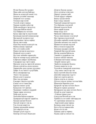 Өглөө босоод би зүдэрнэ
Маш сайн хичээж байгаад
Малы нь алдахгүй хоноѐ гээд
Хөдсөн дээлийн танагаар
Хөөрхий эхээ хучаад
Тохмын шар эсгий
Толгой дээрээ тавиад
Хурдан хөлийн гүйлтээр
Хуйв шилбүүрээ эргүүлээд
Уруудаж байсан малыг
Уул байранд нь тогтоов
Бусад зарц нар нь шуугилдаж
Бухимдаж малтай хөөцөлдсөөр
Цаглашгүй зүдэрсэн хүүг
Цахилгааны гэрэлд хараад
Ор ор ээжээ асар
Одоо бид малаа алдахгүй гэж
Ноѐны амнаас гараагүй
Нот сэтгэлийн үгийг
Норж нэвтэрсэн ядуучууд
Ноорхой хүүд хэлжээ
Нүх шиг шөнийн харанхуйд
Нүцгэн хөлөөр чулуу өшиглөж
Сайртсан сайрыг шалбалаад
Сандарсан хүү гэртээ оров.
Өргөсөн зулы нь эрвээхэй цохиод
Өөхөн дэнгий нь салхи цохиод
Харанхуйн дунд дусаал дуулдаад
Хайрт эх нь чимээ ч үгүй байв.
Ихэд сандарсаар хүү
Ээжээ гэж дуудаад
Өөхөн дэнгээ асаатал
Өөв гэж дуугарав.
Сандарч тэвдсэн хүүгийн
Санаа сэтгэл тавигдаж
Бурхны өмнөх зулаа
Бушуухан гэгч өргөөд
Халамжит эхийнхээ нүүрийг
Харан харан зогсоход
Хоѐр алаг нүд нь
Хонхойж баахан ядарсан
Хувирдаггүй хөрслөг царай нь
Хундан цагаан болсон
Хосгүй энэрэлт ээж нь
Гоц эгцэлж ширтээд
Хорвоо ертөнцийн жамыг
Хол ойргүй сэтгэж
Хоцорч үлдэх хүүгээ
Хонгор сэтгэлдээ бодохдоо
Дээрээс буусан дусаал
Дээл хучлагыг нэвтлэвч
Дороос тунасан чийг
Тохой нурууг хайравч
Биенд туссан өвчин
Бэрх хэцүү зовоовч
Уранхай хувцастай хүүдээ
Уул байдлаа хэлсэнгүй
Өвчний хүндээс болж
Өнгө царай алдсан
Өнөр залуу эхээ
Өрөвдөж хайрласан хүү
Чулуу өшиглөснөө хэлсэнгүй
Цус гарснаа үзүүлсэнгүй
Дээлийн хормойд хөлөө нуугаад
Дэнгийн цөгцөнд тос нэмлээ
Жижигхэн цагаан шүдтэй
Жигд тэгшхэн нуруутай
Хөгжүүн шударга зантай
Хөөрхий бор хүүгий минь
Инээж хөдөлж байгаа нь
Ээжийгээ дуурайсан гэж
Саахалт айлын чавганц
Сайшааж магтсаныг санаад
Энхрий танхил үрээ
Эвийлэн өхөөрдөн бодоод
Тооноо ширтсэн эх нь
Толгойгоо зовиуртай хөдөлгөөд
- Хүү минь ээждээ ир гэж
Хүнд гүнзгий амьсгаа татав.
Дэнгийн хажуугаас хүүгээ
Дэргэдээ хүрээд ирэхэд
Дэрэн дээр нь ус дусаад
Дээлэн дээр нь дусаал тогтож байв.
Шаагисан борооны усыг
Цоорхой гэр яаж тогтоох билээ
Шүүрсэн хурын дусаалыг
Цочирдсон хүү яаж тогтоох билээ.
Дэлий нь усыг шавхтал
- Сайхан хурын усыг
Саатуулж битгий асга гэж
Үрийнхээ сэтгэлийг тайтгаруулж
Үг сургамжаа захисан нь:
- Бүрээсний доор төрөөд
Булшны доор хэвтдэг нь
Бүхэл бүтэн хорвоогийн
Бодит нэг ѐс юм
Хананы дэргэд төрөөд
Хадны дэргэд хэвтдэг нь
 