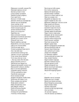 Өрөвдөж хэлснийг санадаг би
Завханрч ярихаа зогсъѐ
Залгаж үлгэрээ хэлье
Галуу шувуу дугарсан
Хавтай дулаан улиралд
Галт нар ээсэн
Халуун гэгчийн өдөр
Зовлонт өвчин нь хүндэрсээр
Зовхит нүд нь буурсаар
Ачит хонгор эх нь
Амьсгаагаа гүйцэд хураагаад
Амин халуун судас нь
Ахиад цохихоо болив
Залуу эхээ үхүүлсэн
Зарц бор хүү
Заяа золондоо гомдож
Зангирсан нулимсаа урсгахад
Хүний үхэл олныг үзсэн
Хомхой тэр гэлэн
Хүрэн морины сургаар
Хорхойтох сэтгэл нь хөдлөв
Эргүүлэн тоолон байж
Элэгдсэн шар эрхээ
Элэнц хуланцын буян нүгэл
Энэ тэр сайн муу
Элдэв янзын цэцэн үгээр
Эрдэмт гэгдсэн тэр бадарч
Эхэр татан уйлж байгаа
Эгэл хүүд ингэж хэлэв
- Заа хүү минь битгий уйл
Залуу хөгшин хэн нь ч
Зайлшгүй нас бардаг нь
Заяасан ертөнцийн зохиол юм
Нөхцсөний хойноос уйлбал
Нүгэл хилэнц арвижаад
Үүрдийн оронд тонилох
Үхсэн сүнсний нь замд
Үер болж саатуулдаг
Үнэн номын ѐс бий
Хорвоо өнгөрсөн эхийн чинь
Хойтохыг би хийнэ гээд
Хонх дамраа дуугаргаж
Хоѐр ерөөл уншжээ
Нарт амьдралаас салж
Нас барсан эхий нь
Хүйтэн болсон биеийг
Хүнд хөх чулуутай
Тэнцүүлэн хүлж байгаад
Тэмээнд тэгнэж ачаад
Билчээр нутгийн цаана
Бэл чулуу дэрлүүлж
Оршуулж орхиж ирээд
Огцом жижиг талбайд
Хүндэтгэл буян хийсэн гэж
Хүж зул асааж гэнэ
Хүүрийн яс барьсан гэж
Хүрэн морий нь авч гэнэ
Өрөвдөж хайрладаг эзнээсээ салж
Өөр хүний хөл болоод
Төрсөн нутгаас холдож
Түмний газар чиглэхдээ
Хань ижилдээ тэмүүлж
Хазаар даран булаалдавч
Харц эзэндээ хоргодож
Ханаран эргэж хөндөлдөвч
Хатан төмрийн хүчинд
Халуун амаа мэдүүлсээр
Хатуу модон ташуурт
Хаа гуяа нүдүүлсээр
Жороо хүрэн морь
Жолоо цулбууртаа захирагдав
Жолоо цулбуур хоѐр нь
Зодооч ламд хумигдав
Ааг сайтай хүлэг минь
Амар мэнд яваарай
Аз завшаан таарвал
Ахиад хоѐулаа уулзана гэж
Хүү дотроо бодоод
Хүрэн морио харсаар
Нулимс гоожсон нүдээ
Нухлан арчин үлдэв
Ядарч өнчирсөн хүү
Яахаа мэдэхгүй хаягдахад
Явган ирсэн бадарч
Явдалтай мориор буцжээ
* * *
Өөрийн эзнээс хагацаж
Өнөр ижлээсээ тасарч
Өргөн нутгаасаа алслаад
Өлөн бадарчид унуулсаар
Хүрэн жороо морь
Хүний газар ирэв
Амгай зуузай дуугаргасаар
Алс хол ирэв
Эх нутгаас гарахад
Ээлтэй зөөлөн зун байжээ
 