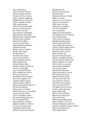 Энэ газар ирэхэд
Эрс хатуу өвөл болжээ
Хоосон сурталт ламтан
Холын тэртээгээс ирээд
Хүрэн морины ядарсныг
Хөөрхийлж огт бодолгүй
Хүйтэн жаварт өвлийн
Хөр хунгар цасанд
Хөлстэй тохимоор хайрч
Хөлдүү амгай зуулгаж
Өл тэжээл өгөлгүй
Сөл хазуулах төдийгөөр
Өдөр болгон унаж байв
Шөнө болгон чөдөрлөж байв
Өвлийн бэрх улирлын
Өдөр шөнө хоѐрыг
Аль муу зовлонгоор
Арай чарай өнгөрөөгөөд
Хаврын сар гарч
Хамаг амьтан тэнийхэд
Яндан хүрэн морь
Яс арьс болжээ
Хөтлийн цас хайлж
Хөх ногоо цухуйлаа
Хөхөө өвлийн хүйтэнд
Хөрч ядарсан мал
Тамир чадлаа олбол
Дахиад унахад тустай гэж
Тэнэмэл тэр бадарч
Тэнэг ухаандаа бодоод
Ногт чөдрөөс нь салгаж
Ногоо хэд хазуулъя
Хээрийн бэлчээрт гаргаж
Хэд хоног амраая гээд
Алжааж турсан хүрэнг
Айлын адуунд тавьжээ
Ижилдэж дасаагүй сүрэгтэй
Итгэж хамт явахад
Өнгө удам нэг боловч
Өшиглөж хазах нь олон байв
Энэрэлгүй муу эзний
Эмээл хазаараас салавч
Идээшилж дасаагүй нутаг
Их л уйтгартай байв
Тууш нуруу нь халцарч
Дөрвөн туурай нь эмтрээд
Туг сүүл нь ширэлдсэн
Турайнхай хүрэн морь
Шинэхэн ногооны шимийг
Чөдөргүй идэж
Шингэн булгийн усыг
Чөлөөтэй ууж
Шаналсан бие нь тэнийж
Шар үс нь унав
Санаа сэтгэл нь хөдөлж
Саруул нутгаа бодов
Навч цэцэг дэлгэрч
Нарны илч дулаараад
Уул тал ногоороод
Ус гол шуугиад
Хурын тунгалаг рашаан
Тэнгэрийн үүлнээс буугаад
Хун цагаан шувуу
Тэнд эндгүй ганганаад
Хөвчийн өндөр ууланд
Хөхөө гургалдай хоѐр
Ээлж дараагаар донгодож
Эгшигт дуугаа дамжуулахад
Нутгийн сайхан байгаль
Нүдний өмнө үзэгдээд
Хань ижлийн дуу
Халуун чихэнд сонсдов
Хөнгөн төмрийн үртэсийг
Хүдэр соронзон татдаг шиг
Хүрэн морины сэтгэлийг
Хүсэлт нутаг нь дуудав
Унаган бага наснаасаа
Усы нь ууж өссөн
Дааган бага цагаасаа
Даваа гүвээгий нь хэссэн
Өнө тавиун бэлчээрээ
Өөрийн эрхгүй санаж
Хэт нутагтаа гүйх гэж
Хэд хоногоос зөгнөөд
Задгай бэлчсэн адууны
Захад нь явдаг болжээ
Үлгэрийн эхэнд үзэгдсэн
Үгийн үзүүрт яригдсан
Идэр хүрэн морь
Ингээд гүйсэн байжээ
Яриан дунд орхигдсон
Ядуу өнчин хүү
Яаж амьдарч байгаагийн
Явдал төрхийг хэлэх үү?
Дотроос буцалсан уур хилэн
Гаднаас нөмөрсөн гашуун зовлон
Өргөн түмн монголыг
Үерт дайрч байхад
 