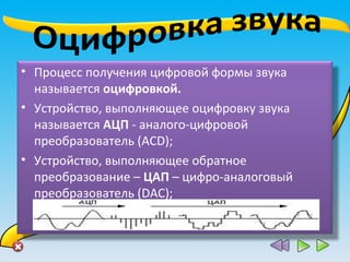 • Процесс получения цифровой формы звука
называется оцифровкой.
• Устройство, выполняющее оцифровку звука
называется АЦП - аналого-цифровой
преобразователь (ACD);
• Устройство, выполняющее обратное
преобразование – ЦАП – цифро-аналоговый
преобразователь (DAC);
 