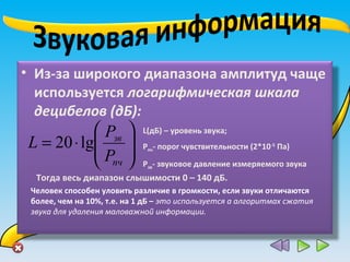 • Из-за широкого диапазона амплитуд чаще
используется логарифмическая шкала
децибелов (дБ):






⋅=
пч
зв
P
P
L lg20
L(дБ) – уровень звука;
Рпч- порог чувствительности (2*10-5
Па)
Рзв- звуковое давление измеряемого звука
Тогда весь диапазон слышимости 0 – 140 дБ.
Человек способен уловить различие в громкости, если звуки отличаются
более, чем на 10%, т.е. на 1 дБ – это используется а алгоритмах сжатия
звука для удаления маловажной информации.
 