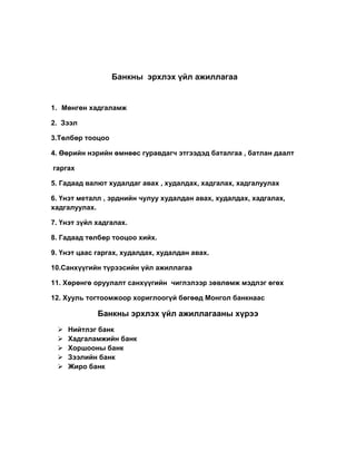 Банкны эрхлэх үйл ажиллагаа
1. Мөнгөн хадгаламж
2. Зээл
3.Төлбөр тооцоо
4. Өөрийн нэрийн өмнөөс гуравдагч этгээдэд баталгаа , батлан даалт
гаргах
5. Гадаад валют худалдаг авах , худалдах, хадгалах, хадгалуулах
6. Үнэт металл , эрднийн чулуу худалдан авах, худалдах, хадгалах,
хадгалуулах.
7. Үнэт зүйл хадгалах.
8. Гадаад төлбөр тооцоо хийх.
9. Үнэт цаас гаргах, худалдах, худалдан авах.
10.Санхүүгийн түрээсийн үйл ажиллагаа
11. Хөрөнгө оруулалт санхүүгийн чиглэлээр зөвлөмж мэдлэг өгөх
12. Хууль тогтоомжоор хориглоогүй бөгөөд Монгол банкнаас
Банкны эрхлэх үйл ажиллагааны хүрээ
 Нийтлэг банк
 Хадгаламжийн банк
 Хоршооны банк
 Зээлийн банк
 Жиро банк
 