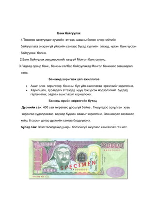 Банк байгуулах
1.Төсвөөс санхүүждэг хуулийн этгээд, шашны болон олон нийтийн
байгууллага энэрэнгүй үйлсийн сангаас бусад хуулийн этгээд, иргэн банк үүсгэн
байгуулаж болно.
2.Банк байгуулах зөвшөөрөлийг гагцгүй Монгол банк олгоно.
3.Гадаад оронд банк , банкны салбар байгуулахад Монгол банкнаас зөвшөөрөл
авна.
Банкинд хориглох үйл ажиллагаа
 Ашиг олох зорилгоор банкны бус үйл ажиллагаа эрхэлхийг хориглоно.
 Харилцагч , гуравдагч этгээдэд нууц гэж үзсэн мэдээлэлийг бусдад
гарган өгөх, задлах ашиглахыг хоришлоно.
Банкны өрийн хөрөнгийн бүтэц
Дүрмийн сан: 400 сая төгрөгөөс доошгүй байна . Гишүүдээс оруулсан хувь
хөрөнгөө худалдахаас өөрөөр буцаан авахыг хориглоно. Зөвшөөрөл авсанаас
хойш 6 сарын дотор дүрмийн сангаа бүрдүүлэнэ.
Бусад сан: Зээл төлөгдөхөд учирч болзошгүй аюулаас хамгаалах гэх мэт.
 