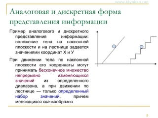 5
Аналоговая и дискретная форма
представления информации
Пример аналогового и дискретного
представления информации:
положение тела на наклонной
плоскости и на лестнице задается
значениями координат X и У
При движении тела по наклонной
плоскости его координаты могут
принимать бесконечное множество
непрерывно изменяющихся
значений из определенного
диапазона, а при движении по
лестнице — только определенный
набор значений, причем
меняющихся скачкообразно
 