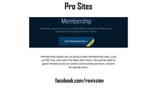 Pro Sites
facebook.com/ravivzion
membership allows you to easily create membership sites, such
as PSD Tuts, and even The New York Times. You will be able to
grant limited access to visitors and reserve premium content
for paying users.
 