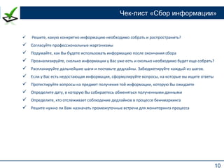 10
Чек-лист «Сбор информации»
 Решите, какую конкретно информацию необходимо собрать и распространить?
 Согласуйте профессиональные жаргонизмы
 Подумайте, как Вы будете использовать информацию после окончания сбора
 Проанализируйте, сколько информации у Вас уже есть и сколько необходимо будет еще собрать?
 Распланируйте дальнейшие шаги и поставьте дедлайны. Забюджетируйте каждый из шагов.
 Если у Вас есть недостающая информация, сформулируйте вопросы, на которые вы ищите ответы
 Протестируйте вопросы на предмет получения той информации, которую Вы ожидаете
 Определите дату, в которую Вы собираетесь обменяться полученными данными
 Определите, кто отслеживает соблюдение дедлайнов в процессе бенчмаркинга
 Решите нужно ли Вам назначать промежуточные встречи для мониторинга процесса
 