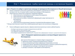 5
Этап 1. Планирование: подбор проектной команды и составление бюджета
Шаг 3. Решите кто войдет в проектную команду по проведению бенчмаркинга от Вашей организации.
 Разные специалисты могут быть вовлечены в бенчмаркинг на различных его этапах.
 Составьте лист тех, кто может войти в проектную команду по бенчмаркингу.
 Ответственность может быть разделена следующим образом:
* Иногда ответственность может быть комбинирована для одного или нескольких сотрудников
 Также необходимо заранее решить о формах вовлечения различных членов рабочей группы:
 Ответственный за планирование целей и рамок бенчмаркинга
 Ответственный за сбор информации
 Ответственный за обмен, полученной информацией, среди партнерских по
бенчмаркингу
организаций
 Ответственный за реализацию принятых по результатам бенчмаркинга задач.
Кто будет ответственным за каждое из предусмотренных действий,
Кто будет помогать ответственным лицам,
Чье одобрение необходимо на каждом этапе работы.
Кто не будет напрямую вовлечен в деятельность, но должен быть информирован о процессе и результатах бенчмаркинга.
Шаг 4. Определите временные рамки и составьте бюджет проекта по
бенчмаркингу.
Для простого бенчмаркинга стоимость будет складываться из
 временных затрат специалистов вовлеченных в процесс.
 печать материалов для сбора информации (опросников, отчетов),
 телефонные звонки партнерских организациям по проекту в рамках бенчмаркинга,
 командировочные расходы в партнерские организации,
 расходы на встречи с партнерами по бенчмаркингу.
 