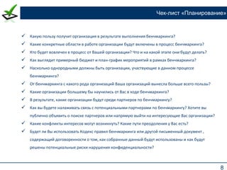 8
Чек-лист «Планирование»
 Какую пользу получит организация в результате выполнения бенчмаркинга?
 Какие конкретные области в работе организации будут включены в процесс бенчмаркинга?
 Кто будет вовлечен в процесс от Вашей организации? Что и на какой этапе они будут делать?
 Как выглядит примерный бюджет и план-график мероприятий в рамках бенчмаркинга?
 Насколько однородными должны быть организации, участвующие в данном процессе
бенчмаркинга?
 От бенчмаркинга с какого рода организаций Ваша организаций вынесла больше всего пользы?
 Какие организации большему бы научились от Вас в ходе бенчмаркинга?
 В результате, какие организации будут среди партнеров по бенчмаркингу?
 Как вы будете налаживать связь с потенциальными партнерами по бенчмаркингу? Хотите вы
публично объявить о поиске партнеров или напрямую выйти на интересующие Вас организации?
 Какие конфликты интересов могут возникнуть? Какие пути преодоления у Вас есть?
 Будет ли Вы использовать Кодекс правил бенчмаркинга или другой письменный документ ,
содержащий договоренности о том, как собранные данный будут использованы и как будут
решены потенциальные риски нарушения конфиденциальности?
 