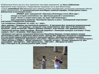 В библиотеках России уже есть опыт применения таких форм мероприятий, как Ночь в библиотеке
Мероприятие можно приурочить к Рождественским праздникам или ко Дню библиотекаря.
В канун олимпийских игр библиотеки могут привлечь интерес пользователей к актуальному спортивному событию
такими мероприятиями, как интеллектуальное многоборье, книжный марафон, литературные старты,
библиотечно-атлетический помост.
ПРИМЕР. Цикл мероприятий «Навстречу Олимпиаде в Сочи 2014 года»:
• экскурс в историю олимпийских игр «Дистанция длиной в тысячелетия»;
• акция «Читать о спорте книги надо, мы ждем тебя Олимпиада»;
• урок спортивного мужества «Бессмертие красоты и силы», посвященный спортсменам–
участникам и победителям Олимпиады
•час интересных сообщений «О, спорт, ты – мир!»,
•День здоровья «Здоровье как жизненный приоритет». В программе Дня: конкурсно-развлекательная
программа «Спорт – это здоровье», экскурсия в мир лекарственных трав «Нам от болезней всех
полезней», обзор литературы «Береги здоровье смолоду», игра-конкурс «Мы здоровые ребята».
•Творческий конкурс среди молодежи «Выиграй здоровье!». Номинации конкурса: агитплакат «Учись
говорить «Нет!»; сочинение «Мой образ жизни».
•Интересен опыт детско-юношеской библиотеки Республики Карелия, которая провела конкурс
компьютерных работ по здоровому образу жизни «Доктор Вэб: цифровые технологии и оздоровление».
Его участникам предлагалось выполнить творческую работу с применением информационных
компьютерных технологий. Примерные темы работ: «Правильного пива не бывает», «У опасной черты»,
«Моим друзьям о СПИДе», «Жизнь прекрасна», «Спасибо, не курю». Конкурс проводился по трём
номинациям: «Вэб-буклет», «Вэб-презентация», «Вэб-сайт». (Материал на сайте:
http://vmo.rgub.ru/lib_activity/practice/rgbm_8.php)
 