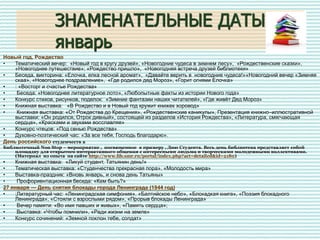 ЗНАМЕНАТЕЛЬНЫЕ ДАТЫ
январь
Новый год, Рождество
• Тематический вечер: «Новый год в кругу друзей», «Новогодние чудеса в зимнем лесу», «Рождественские сказки»,
«Новогоднее путешествие»; «Рождество пришло», «Новогодняя встреча друзей библиотеки»
• Беседа, викторина: «Елочка, елка лесной аромат», «Давайте верить в новогодние чудеса!»«Новогодний вечер «Зимняя
скаа», «Новогоднее поздравление», «Где родился дед Мороз», «Горит огнями Елочка»
• : «Восторг и счастье Рождества»
• Беседа: «Новогоднее литературное лото», «Любопытные факты из истории Нового года»
• Конкурс стихов, рисунков, поделок: «Зимние фантазии наших читателей», «Где живёт Дед Мороз»
• Книжная выставка: «В Рождество и в Новый год кружит книжек хоровод»
• Книжная выставка: «От Рождества до Крещения», «Рождественские каникулы», Презентация книжно–иллюстративной
выставки: «Он родился, Отрок дивный», состоящей из разделов «История Рождества», «Литература, смягчающая
сердца», «Красками и звуками восславляя»
• Конкурс чтецов: «Под сенью Рождества»
• Духовно-поэтический час: «За все тебя, Господь благодарю».
День российского студенчеств а
Библиотечный Non Stop – мероприятие , посвященное к примеру , Дню Студента. Весь день библиотека представляет собой
площадку для открытого интерактивного общения с интересными людьми и творческими молодежными коллективами.
(Материал из опыта на сайте http://www.lib.smr.ru/portal/index.php?act=detailed&id=2180)
• Книжная выставка: «Ликуй студент, Татьянин день!»
• Тематическая выставка: «Студенчества прекрасная пора», «Молодость мира»
• Выставка-праздник: «Вновь январь, и снова день Татьяны»
• Профориентационная беседа: «Кем быть?»
27 января — День снятия блокады города Ленинграда (1944 год)
• ;Литературный час: «Ленинградская симфония», «Балтийское небо», «Блокадкая книга», «Поэзия блокадного
Ленинграда», «Стояли с взрослыми рядом», «Прорыв блокады Ленинграда»
• Вечер памяти: «Во имя павших и живых», «Память сердца»;
• Выставка: «Чтобы помнили», «Ради жизни на земле»
• Конкурс сочинений: «Земной поклон тебе, солдат»
 