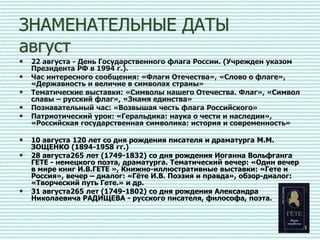 ЗНАМЕНАТЕЛЬНЫЕ ДАТЫ
август
• 22 августа - День Государственного флага России. (Учрежден указом
Президента РФ в 1994 г.).
• Час интересного сообщения: «Флаги Отечества», «Слово о флаге»,
«Державность и величие в символах страны»
• Тематические выставки: «Символы нашего Отечества. Флаг», «Символ
славы – русский флаг», «Знамя единства»
• Познавательный час: «Возвышая честь флага Российского»
• Патриотический урок: «Геральдика: наука о чести и наследии»,
«Российская государственная символика: история и современность»
• 10 августа 120 лет со дня рождения писателя и драматурга М.М.
ЗОЩЕНКО (1894-1958 гг.)
• 28 августа265 лет (1749-1832) со дня рождения Иоганна Вольфганга
ГЕТЕ - немецкого поэта, драматурга. Тематический вечер: «Один вечер
в мире книг И.В.ГЕТЕ », Книжно-иллюстративные выставки: «Гете и
Россия», вечер – диалог: «Гёте И.В. Поэзия и правда», обзор-диалог:
«Творческий путь Гете.» и др.
• 31 августа265 лет (1749-1802) со дня рождения Александра
Николаевича РАДИЩЕВА - русского писателя, философа, поэта.
 