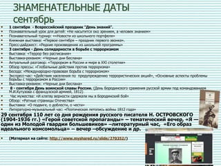 ЗНАМЕНАТЕЛЬНЫЕ ДАТЫ
сентябрь
• 1 сентября - Всероссийский праздник "День знаний".
• Познавательный урок для детей: «Не насытится око зрением, а человек знанием»
• Познавательный турнир: ««Новости из школьного портфеля»
• Книжная выставка: «Первое сентября – праздник первого звонка».
• Пресс-дайджест: «Редкие произведения из школьной программы»
• 3 сентября - День солидарности в борьбе с терроризмом
• Выставка: «Террор без расписания»
• Выставка-реквием: «Черные дни Беслана»
• Актуальный разговор: «Терроризм в России и мире в ХХI столетии»
• Обзор прессы: «Глобальные действия против терроризма»
• Беседа: «Международно-правовая борьба с терроризмом»
• Экспресс-час: «Действия населения по предупреждению террористических акций», «Основные аспекты проблемы
борьбы с терроризмом в России»
• Выставка-реквием: «Черные дни Беслана»
• 8 - сентября День воинской славы России. (День Бородинского сражения русской армии под командованием
М.И.Кутузова с французской армией, 1812)
• Час мужества: «И клятву верности сдержали мы в Бородинский бой»
• Обзор: «Ратные страницы Отечества»
• Выставка: «О подвиге, о доблести, о чести»
• Литературно-музыкальный час: «Поэтическая летопись войны 1812 года»
29 сентября 110 лет со дня рождения русского писателя Н. ОСТРОВСКОГО
(1904-1936 гг.) «Герой советской пропаганды» – тематический вечер, «Я —
один из Молодой гвардии большевиков» –литературный час, «Его образ
идеального комсомольца» – вечер –обсуждение и др.
• (Материал на сайте: http://www.myshared.ru/slide/270352/)
 