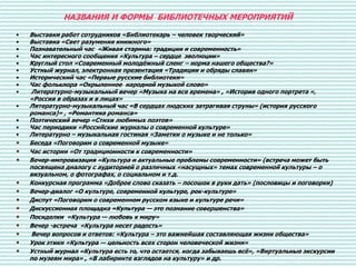 НАЗВАНИЯ И ФОРМЫ БИБЛИОТЕЧНЫХ МЕРОПРИЯТИЙ
• Выставки работ сотрудников «Библиотекарь – человек творческий»
• Выставка «Свет разумения книжного»
• Познавательный час «Живая старина: традиции и современность»
• Час интересного сообщения «Культура – сердце эволюции»
• Круглый стол «Современный молодёжный сленг – норма нашего общества?»
• Устный журнал, электронная презентация «Традиции и обряды славян»
• Исторический час «Первые русские библиотеки»
• Час фольклора «Окрыленное народной музыкой слово»
• Литературно-музыкальный вечер «Музыка на все времена» , «История одного портрета «,
«Россия в образах и в лицах»
• Литературно-музыкальный час «В сердцах людских затрагивая струны» (история русского
романса)» , «Романтика романса»
• Поэтический вечер «Стихи любимых поэтов»
• Час периодики «Российские журналы о современной культуре»
• Литературно – музыкальная гостиная «Заметки о музыке и не только»
• Беседа «Поговорим о современной музыке»
• Час истории «От традиционности к современности»
• Вечер-импровизация «Культура и актуальные проблемы современности» (встреча может быть
посвящена диалогу с аудиторией о различных «насущных» темах современной культуры – о
визуальном, о фотографах, о социальном и т.д.
• Конкурсная программа «Доброе слово сказать – посошок в руки дать» (пословицы и поговорки)
• Вечер-диалог «О культуре, современной культуре, рок-культуре»
• Диспут «Поговорим о современном русском языке и культуре речи»
• Дискуссионная площадка «Культура — это познание совершенства»
• Посиделки «Культура — любовь к миру»
• Вечер -встреча «Культура несет радость»
• Вечер вопросов и ответов: «Культура – это важнейшая составляющая жизни общества»
• Урок этики «Культура — цельность всех сторон человеческой жизни»
• Устный журнал «Культура есть то, что остается, когда забываешь всё», «Виртуальные экскурсии
по музеям мира» , «В лабиринте взглядов на культуру» и др.
 