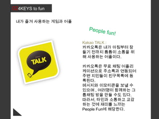 024KEYS to fun
내가 즐겨 사용하는 게임과 어플
Kakao TALK :
카카오톡은 내가 아침부터 잠
들기 전까지 틈틈이 소통을 위
해 사용하는 어플이다.
카카오톡은 무료 채팅 어플리
케이션으로 주소록과 연동되어
주변 지인들이 친구목록에 등
록된다.
메시지와 이모티콘을 보낼 수
있으며 , 여러명이 함께하는 그
룹채팅 방을 만들 수도 있다.
따라서, 타인과 소통하고 교감
하는 것에 재미를 느끼는
People Fun에 해당한다.
 