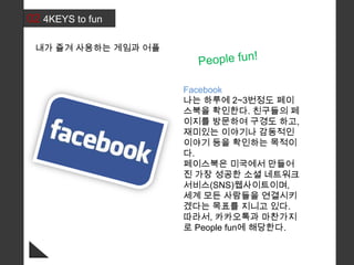 02 4KEYS to fun
Facebook
나는 하루에 2~3번정도 페이
스북을 확인한다. 친구들의 페
이지를 방문하여 구경도 하고,
재미있는 이야기나 감동적인
이야기 등을 확인하는 목적이
다.
페이스북은 미국에서 만들어
진 가장 성공한 소셜 네트워크
서비스(SNS)웹사이트이며,
세계 모든 사람들을 연결시키
겠다는 목표를 지니고 있다.
따라서, 카카오톡과 마찬가지
로 People fun에 해당한다.
내가 즐겨 사용하는 게임과 어플
 