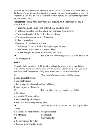 For each of the questions 1–10 decide which of the statements are true or false on
the basis of what is stated or implied in what you have heard and put a «+» if a
statement is true and a «–» if a statement is false next to the corresponding number
on your answer sheet.
Remember: you are NOT allowed to take notes at ANY time when the text is
being read to you.
1.The author hasn’t read a good history book for a long time.
2.The book the author is telling about was borrowed from a library.
3.The main character of the book is Genghis Khan.
4.The action takes place in the 13th
century.
5.Jalair is an orphan.
6.Mongols take the boy as prisoner..
7.The Mongols’ chief is dead at the beginning of the story.
8.Jalair’s father’s nickname was Golden Hawk.
9.The boy is eager to find those who killed his father.
10. The book was interesting to read because it had a lot
of pictures in it
Task 2.
For each of the questions 11–20 decide which of the answers (a, b, c or d) best
complete the statements on the basis of what is stated or implied in what you have
heard and mark the corresponding letter with a «+» on your answer sheet.
11. One can make a conclusion that the writer:
a) is an educated person;
b) can hardly read;
c) has always been fond of nothing but history;
d) is an experienced traveller.
12. The city where the boy lived was probably:
a) like slums;
b) a wonderful place to live;
c) the capital city of Mongols;
d) the place for training hunting birds.
13. One can make a conclusion that the boy’s father
was:
a) a successful businessman; b) a good hunter;
c) a Mongol; d) a beggar.
14. Jalair seems to:
a) be a promising traveller;
b) become a merchant in future;
 