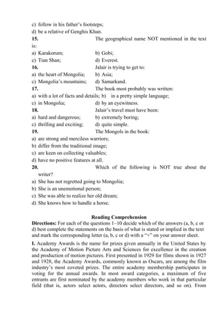 c) follow in his father’s footsteps;
d) be a relative of Genghis Khan.
15. The geographical name NOT mentioned in the text
is:
a) Karakorum; b) Gobi;
c) Tian Shan; d) Everest.
16. Jalair is trying to get to:
a) the heart of Mongolia; b) Asia;
c) Mongolia’s mountains; d) Samarkand.
17. The book most probably was written:
a) with a lot of facts and details; b) in a pretty simple language;
c) in Mongolia; d) by an eyewitness.
18. Jalair’s travel must have been:
a) hard and dangerous; b) extremely boring;
c) thrilling and exciting; d) quite simple.
19. The Mongols in the book:
a) are strong and merciless warriors;
b) differ from the traditional image;
c) are keen on collecting valuables;
d) have no positive features at all.
20. Which of the following is NOT true about the
writer?
a) She has not regretted going to Mongolia;
b) She is an unemotional person;
c) She was able to realize her old dream;
d) She knows how to handle a horse.
Reading Comprehension
Directions: For each of the questions 1–10 decide which of the answers (a, b, c or
d) best complete the statements on the basis of what is stated or implied in the text
and mark the corresponding letter (a, b, c or d) with a “+” on your answer sheet.
І. Academy Awards is the name for prizes given annually in the United States by
the Academy of Motion Picture Arts and Sciences for excellence in the creation
and production of motion pictures. First presented in 1929 for films shown in 1927
and 1928, the Academy Awards, commonly known as Oscars, are among the film
industry’s most coveted prizes. The entire academy membership participates in
voting for the annual awards. In most award categories, a maximum of five
entrants are first nominated by the academy members who work in that particular
field (that is, actors select actors, directors select directors, and so on). From
 