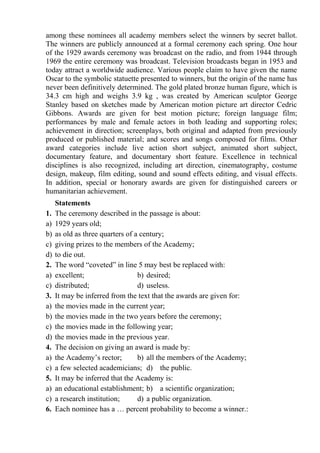 among these nominees all academy members select the winners by secret ballot.
The winners are publicly announced at a formal ceremony each spring. One hour
of the 1929 awards ceremony was broadcast on the radio, and from 1944 through
1969 the entire ceremony was broadcast. Television broadcasts began in 1953 and
today attract a worldwide audience. Various people claim to have given the name
Oscar to the symbolic statuette presented to winners, but the origin of the name has
never been definitively determined. The gold plated bronze human figure, which is
34.3 cm high and weighs 3.9 kg , was created by American sculptor George
Stanley based on sketches made by American motion picture art director Cedric
Gibbons. Awards are given for best motion picture; foreign language film;
performances by male and female actors in both leading and supporting roles;
achievement in direction; screenplays, both original and adapted from previously
produced or published material; and scores and songs composed for films. Other
award categories include live action short subject, animated short subject,
documentary feature, and documentary short feature. Excellence in technical
disciplines is also recognized, including art direction, cinematography, costume
design, makeup, film editing, sound and sound effects editing, and visual effects.
In addition, special or honorary awards are given for distinguished careers or
humanitarian achievement.
Statements
1. The ceremony described in the passage is about:
a) 1929 years old;
b) as old as three quarters of a century;
c) giving prizes to the members of the Academy;
d) to die out.
2. The word “coveted” in line 5 may best be replaced with:
a) excellent; b) desired;
c) distributed; d) useless.
3. It may be inferred from the text that the awards are given for:
a) the movies made in the current year;
b) the movies made in the two years before the ceremony;
c) the movies made in the following year;
d) the movies made in the previous year.
4. The decision on giving an award is made by:
a) the Academy’s rector; b) all the members of the Academy;
c) a few selected academicians; d) the public.
5. It may be inferred that the Academy is:
a) an educational establishment; b) a scientific organization;
c) a research institution; d) a public organization.
6. Each nominee has a … percent probability to become a winner.:
 