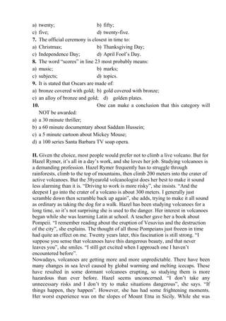 a) twenty; b) fifty;
c) five; d) twenty-five.
7. The official ceremony is closest in time to:
a) Christmas; b) Thanksgiving Day;
c) Independence Day; d) April Fool’s Day.
8. The word “scores” in line 23 most probably means:
a) music; b) marks;
c) subjects; d) topics.
9. It is stated that Oscars are made of:
a) bronze covered with gold; b) gold covered with bronze;
c) an alloy of bronze and gold; d) golden plates.
10. One can make a conclusion that this category will
NOT be awarded:
a) a 30 minute thriller;
b) a 60 minute documentary about Saddam Hussein;
c) a 5 minute cartoon about Mickey Mouse;
d) a 100 series Santa Barbara TV soap opera.
ІІ. Given the choice, most people would prefer not to climb a live volcano. But for
Hazel Rymer, it’s all in a day’s work, and she loves her job. Studying volcanoes is
a demanding profession. Hazel Rymer frequently has to struggle through
rainforests, climb to the top of mountains, then climb 200 meters into the crater of
active volcanoes. But the 38yearold volcanologist does her best to make it sound
less alarming than it is. “Driving to work is more risky”, she insists. “And the
deepest I go into the crater of a volcano is about 300 meters. I generally just
scramble down then scramble back up again”, she adds, trying to make it all sound
as ordinary as taking the dog for a walk. Hazel has been studying volcanoes for a
long time, so it’s not surprising she is used to the danger. Her interest in volcanoes
began while she was learning Latin at school. A teacher gave her a book about
Pompeii. “I remember reading about the eruption of Vesuvius and the destruction
of the city”, she explains. The thought of all those Pompeians just frozen in time
had quite an effect on me. Twenty years later, this fascination is still strong. “I
suppose you sense that volcanoes have this dangerous beauty, and that never
leaves you”, she smiles. “I still get excited when I approach one I haven’t
encountered before”.
Nowadays, volcanoes are getting more and more unpredictable. There have been
many changes in sea level caused by global warming and melting icecaps. These
have resulted in some dormant volcanoes erupting, so studying them is more
hazardous than ever before. Hazel seems unconcerned. “I don’t take any
unnecessary risks and I don’t try to make situations dangerous”, she says. “If
things happen, they happen”. However, she has had some frightening moments.
Her worst experience was on the slopes of Mount Etna in Sicily. While she was
 