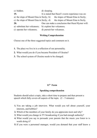 c) hidden; d) sleeping.
19. It is stated that Hazel’s worst experience was on:
a) the slope of Mount Etna in Sicily; b) the slopes of Mount Etna in Sicily;
c) the slope of Mount Etna in Sicily; d) the slopes of Mount Etna in Sicily.
20. One can make a conclusion that Hazel Rymer will:
a) substitute her volcanoes; b) explore her volcanoes;
c) operate her volcanoes; d) pursuit her volcanoes.
Writing Comprehension
Choose one of the three suggested topics and comment on it.
1. The place we live in is a reflection of our personality.
2. What would you do if you became President of Ukraine?
3. The school system of Ukraine needs to be changed.
11th
Form
Speaking comprehension
Students should select a topic, take a short time to prepare and then present a
speech which fully covers all aspects of the topic. (2 – 5 minutes)
1. You are taking a job interview. What would you tell about yourself, your
interests, and hobbies?
2. Which of the members of your family do you appreciate most and why?
3. What would you change in TV broadcasting if you had enough authority?
4. What would you say to persuade your parents that the music you listen to is
worth doing it?
5. If you were a personnel manager, would you demand that your staff know a
 