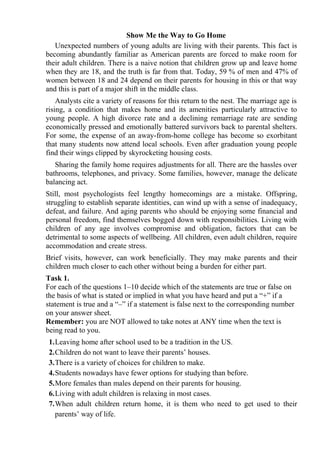 Show Me the Way to Go Home
Unexpected numbers of young adults are living with their parents. This fact is
becoming abundantly familiar as American parents are forced to make room for
their adult children. There is a naive notion that children grow up and leave home
when they are 18, and the truth is far from that. Today, 59 % of men and 47% of
women between 18 and 24 depend on their parents for housing in this or that way
and this is part of a major shift in the middle class.
Analysts cite a variety of reasons for this return to the nest. The marriage age is
rising, a condition that makes home and its amenities particularly attractive to
young people. A high divorce rate and a declining remarriage rate are sending
economically pressed and emotionally battered survivors back to parental shelters.
For some, the expense of an away-from-home college has become so exorbitant
that many students now attend local schools. Even after graduation young people
find their wings clipped by skyrocketing housing costs.
Sharing the family home requires adjustments for all. There are the hassles over
bathrooms, telephones, and privacy. Some families, however, manage the delicate
balancing act.
Still, most psychologists feel lengthy homecomings are a mistake. Offspring,
struggling to establish separate identities, can wind up with a sense of inadequacy,
defeat, and failure. And aging parents who should be enjoying some financial and
personal freedom, find themselves bogged down with responsibilities. Living with
children of any age involves compromise and obligation, factors that can be
detrimental to some aspects of wellbeing. All children, even adult children, require
accommodation and create stress.
Brief visits, however, can work beneficially. They may make parents and their
children much closer to each other without being a burden for either part.
Task 1.
For each of the questions 1–10 decide which of the statements are true or false on
the basis of what is stated or implied in what you have heard and put a “+” if a
statement is true and a “–” if a statement is false next to the corresponding number
on your answer sheet.
Remember: you are NOT allowed to take notes at ANY time when the text is
being read to you.
1.Leaving home after school used to be a tradition in the US.
2.Children do not want to leave their parents’ houses.
3.There is a variety of choices for children to make.
4.Students nowadays have fewer options for studying than before.
5.More females than males depend on their parents for housing.
6.Living with adult children is relaxing in most cases.
7.When adult children return home, it is them who need to get used to their
parents’ way of life.
 