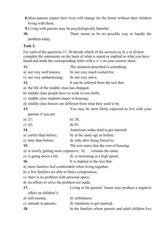 8.Most parents expect their lives will change for the better without their children
living with them.
9.Living with parents may be psychologically harmful.
10. There seems to be no possible way to handle the
problem today.
Task 2.
For each of the questions 11–20 decide which of the answers (a, b, c or d) best
complete the statements on the basis of what is stated or implied in what you have
heard and mark the corresponding letter with a «+» on your answer sheet.
11. The situation described is something:
a) not very well known; b) not very much waited for;
c) not very embarrassing; d) not very naїve.
12. It can be inferred from the text that:
a) the life of the middle class has changed;
b) middle class people have to work in two shifts;
c) middle class students major in housing;
d) middle class houses are different from what they used to be.
13. You may be most likely expected to live with your
parents if you are:
a) 21; b) 28;
c) 42; d) 81.
14. Americans today tend to get married:
a) earlier than before; b) at the same age as before;
c) later than before; d) only after being forced to.
15. The text states that the cost of housing:
a) is slowly getting more expensive; b) remains the same;
c) is going down a bit; d) is increasing at a high speed.
16. It is implied in the text that:
a) most families feel comfortable when living together;
b) a few families are able to find a compromise;
c) there is no problem with personal space;
d) no efforts to solve the problem are made.
17. Living in the parents’ house may produce a negative
effect on children’s:
a) self-esteem; b) selfishness;
c) attitude to parents; d) intentions to get married.
18. In the families where parents and adult children live
 
