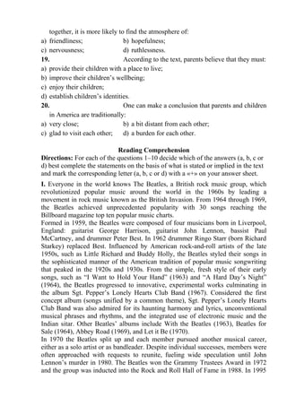 together, it is more likely to find the atmosphere of:
a) friendliness; b) hopefulness;
c) nervousness; d) ruthlessness.
19. According to the text, parents believe that they must:
a) provide their children with a place to live;
b) improve their children’s wellbeing;
c) enjoy their children;
d) establish children’s identities.
20. One can make a conclusion that parents and children
in America are traditionally:
a) very close; b) a bit distant from each other;
c) glad to visit each other; d) a burden for each other.
Reading Comprehension
Directions: For each of the questions 1–10 decide which of the answers (a, b, c or
d) best complete the statements on the basis of what is stated or implied in the text
and mark the corresponding letter (a, b, c or d) with a «+» on your answer sheet.
І. Everyone in the world knows The Beatles, a British rock music group, which
revolutionized popular music around the world in the 1960s by leading a
movement in rock music known as the British Invasion. From 1964 through 1969,
the Beatles achieved unprecedented popularity with 30 songs reaching the
Billboard magazine top ten popular music charts.
Formed in 1959, the Beatles were composed of four musicians born in Liverpool,
England: guitarist George Harrison, guitarist John Lennon, bassist Paul
McCartney, and drummer Peter Best. In 1962 drummer Ringo Starr (born Richard
Starkey) replaced Best. Influenced by American rock-and-roll artists of the late
1950s, such as Little Richard and Buddy Holly, the Beatles styled their songs in
the sophisticated manner of the American tradition of popular music songwriting
that peaked in the 1920s and 1930s. From the simple, fresh style of their early
songs, such as “I Want to Hold Your Hand” (1963) and “A Hard Day’s Night”
(1964), the Beatles progressed to innovative, experimental works culminating in
the album Sgt. Pepper’s Lonely Hearts Club Band (1967). Considered the first
concept album (songs unified by a common theme), Sgt. Pepper’s Lonely Hearts
Club Band was also admired for its haunting harmony and lyrics, unconventional
musical phrases and rhythms, and the integrated use of electronic music and the
Indian sitar. Other Beatles’ albums include With the Beatles (1963), Beatles for
Sale (1964), Abbey Road (1969), and Let it Be (1970).
In 1970 the Beatles split up and each member pursued another musical career,
either as a solo artist or as bandleader. Despite individual successes, members were
often approached with requests to reunite, fueling wide speculation until John
Lennon’s murder in 1980. The Beatles won the Grammy Trustees Award in 1972
and the group was inducted into the Rock and Roll Hall of Fame in 1988. In 1995
 