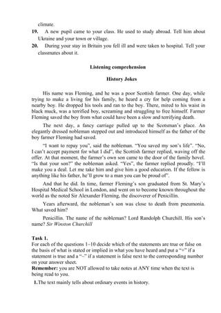 climate.
19. A new pupil came to your class. He used to study abroad. Tell him about
Ukraine and your town or village.
20. During your stay in Britain you fell ill and were taken to hospital. Tell your
classmates about it.
Listening comprehension
History Jokes
His name was Fleming, and he was a poor Scottish farmer. One day, while
trying to make a living for his family, he heard a cry for help coming from a
nearby boy. He dropped his tools and ran to the boy. There, mired to his waist in
black muck, was a terrified boy, screaming and struggling to free himself. Farmer
Fleming saved the boy from what could have been a slow and terrifying death.
The next day, a fancy carriage pulled up to the Scotsman’s place. An
elegantly dressed nobleman stepped out and introduced himself as the father of the
boy farmer Fleming had saved.
“I want to repay you”, said the nobleman. “You saved my son’s life”. “No,
I can’t accept payment for what I did”, the Scottish farmer replied, waving off the
offer. At that moment, the farmer’s own son came to the door of the family hovel.
“Is that your son?” the nobleman asked. “Yes”, the farmer replied proudly. “I’ll
make you a deal. Let me take him and give him a good education. If the fellow is
anything like his father, he’ll grow to a man you can be proud of”.
And that he did. In time, farmer Fleming’s son graduated from St. Mary’s
Hospital Medical School in London, and went on to become known throughout the
world as the noted Sir Alexander Fleming, the discoverer of Penicillin.
Years afterward, the nobleman’s son was close to death from pneumonia.
What saved him?
Penicillin. The name of the nobleman? Lord Randolph Churchill. His son’s
name? Sir Winston Churchill
Task 1.
For each of the questions 1–10 decide which of the statements are true or false on
the basis of what is stated or implied in what you have heard and put a “+” if a
statement is true and a “–” if a statement is false next to the corresponding number
on your answer sheet.
Remember: you are NOT allowed to take notes at ANY time when the text is
being read to you.
1.The text mainly tells about ordinary events in history.
 