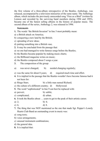 the first volume of a three-album retrospective of the Beatles, Anthology, was
released, accompanied by a television miniseries of the same name. The Anthology
album, which includes the previously unrecorded song “Free as a Bird” (written by
Lennon and recorded by the surviving band members during 1994 and 1995),
became one of the fastest selling albums in the history of popular music. The
second album of the series, Anthology 2, was released in 1996.
Statements
1. The words “the British Invasion” in line 3 most probably mean:
a) a British attack on America;
b) conquering a new land by the British;
c) spreading of new ideas;
d) putting something into a British vase.
2. It may be concluded from the passage that:
a) no one had managed to write famous songs before the Beatles;
b) the Beatles became popular by making music charts;
c) the Billboard magazine writes on music;
d) the Beatles composed about 5 songs a year.
3. The composition of the group:
a) was never changed; b) needed changing regularly;
c) was the same for about 8 years; d) required much time and effort.
4. It is implied in the passage that the Beatles wouldn’t have become famous had it
not been for:
a) Ringo Starr; b) a little man named Richard;
c) the culture of a different country; d) Hollywood.
5. The word “sophisticated” in line 9 can best be replaced with:
a) pervert; b) subtle;
c) complicated; d) urban.
6. It took the Beatles about … years to get to the peak of their artistic career.
a) 2; b) 4;
c) 6; d) 8.
7. The thing that was NOT mentioned as the one that made Sgt. Pepper’s Lonely
Hearts Club Band an outstanding event in music was:
a) song texts;
b) voice arrangements;
c) unusual instrument combinations;
d) the general idea.
8. It is implied that:
 