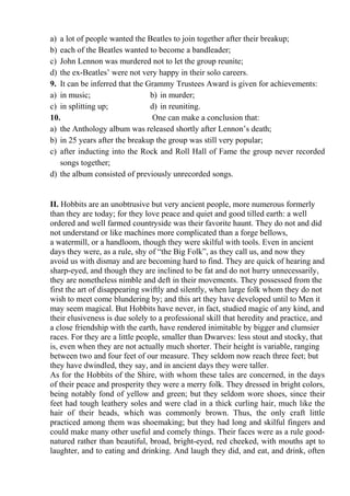 a) a lot of people wanted the Beatles to join together after their breakup;
b) each of the Beatles wanted to become a bandleader;
c) John Lennon was murdered not to let the group reunite;
d) the ex-Beatles’ were not very happy in their solo careers.
9. It can be inferred that the Grammy Trustees Award is given for achievements:
a) in music; b) in murder;
c) in splitting up; d) in reuniting.
10. One can make a conclusion that:
a) the Anthology album was released shortly after Lennon’s death;
b) in 25 years after the breakup the group was still very popular;
c) after inducting into the Rock and Roll Hall of Fame the group never recorded
songs together;
d) the album consisted of previously unrecorded songs.
ІІ. Hobbits are an unobtrusive but very ancient people, more numerous formerly
than they are today; for they love peace and quiet and good tilled earth: a well
ordered and well farmed countryside was their favorite haunt. They do not and did
not understand or like machines more complicated than a forge bellows,
a watermill, or a handloom, though they were skilful with tools. Even in ancient
days they were, as a rule, shy of “the Big Folk”, as they call us, and now they
avoid us with dismay and are becoming hard to find. They are quick of hearing and
sharp-eyed, and though they are inclined to be fat and do not hurry unnecessarily,
they are nonetheless nimble and deft in their movements. They possessed from the
first the art of disappearing swiftly and silently, when large folk whom they do not
wish to meet come blundering by; and this art they have developed until to Men it
may seem magical. But Hobbits have never, in fact, studied magic of any kind, and
their elusiveness is due solely to a professional skill that heredity and practice, and
a close friendship with the earth, have rendered inimitable by bigger and clumsier
races. For they are a little people, smaller than Dwarves: less stout and stocky, that
is, even when they are not actually much shorter. Their height is variable, ranging
between two and four feet of our measure. They seldom now reach three feet; but
they have dwindled, they say, and in ancient days they were taller.
As for the Hobbits of the Shire, with whom these tales are concerned, in the days
of their peace and prosperity they were a merry folk. They dressed in bright colors,
being notably fond of yellow and green; but they seldom wore shoes, since their
feet had tough leathery soles and were clad in a thick curling hair, much like the
hair of their heads, which was commonly brown. Thus, the only craft little
practiced among them was shoemaking; but they had long and skilful fingers and
could make many other useful and comely things. Their faces were as a rule good-
natured rather than beautiful, broad, bright-eyed, red cheeked, with mouths apt to
laughter, and to eating and drinking. And laugh they did, and eat, and drink, often
 