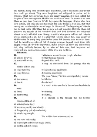 and heartily, being fond of simple jests at all times, and of six meals a day (when
they could get them). They were hospitable and delighted in parties, and in
presents, which they gave away freely and eagerly accepted. It is plain indeed that
in spite of later estrangement Hobbits are relatives of ours: far nearer to us than
Elves, or even than Dwarves. Of old they spoke the languages of Men, after their
own fashion, and liked and disliked much the same things as Men did. But what
exactly our relationship is can no longer be discovered. The beginning of Hobbits
lies far back in the Elder Days that are now lost and forgotten. Only the Elves still
preserve any records of that vanished time, and their traditions are concerned
almost entirely with their own history, in which Men appear seldom and Hobbits
are not mentioned at all. Yet it is clear that Hobbits had, in fact, lived quietly in
Middle earth for many long years before other folk became even aware of them.
And the world being after all full of strange creatures beyond count, these little
people seemed of very little importance. But in the days of Bilbo, and of Frodo his
heir, they suddenly became, by no wish of their own, both important and
renowned, and troubled the counsels of the Wise and the Great.
Statements
11. Hobbits are an unobtrusive people who love:
a) ancient dwarves; b) their haunted houses;
c) peace with rivals; d) good tilled earth.
12. It may be concluded from the passage that the
hobbits did not use:
a) forge bellows; b) sophisticated equipment;
c) forge fellows; d) hunting equipment.
13. The word “dismay” in line 6 most probably means:
a) shrewdness; b) felicity;
c) shock; d) mischief.
14. It is stated in the text that in the ancient days hobbits
were:
a) timid; b) cunning;
c) trustworthy; d) clumsy.
15. It is implied in the passage that the hobbits
possessed the art of:
a) arriving home tipsy;
b) appearing swiftly and silently;
c) disappearing quickly and quietly;
d) blundering at night.
16. The hobbits have a tendency to be:
a) less stout and stocky;
b) overweight and tired of magic spells;
c) nimble and deft cooks;
 