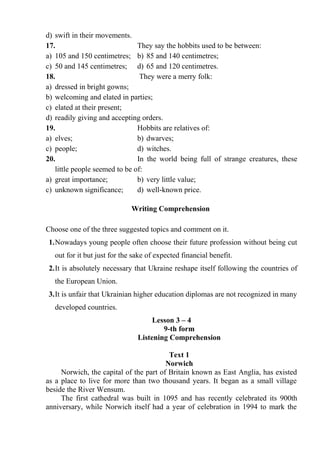 d) swift in their movements.
17. They say the hobbits used to be between:
a) 105 and 150 centimetres; b) 85 and 140 centimetres;
c) 50 and 145 centimetres; d) 65 and 120 centimetres.
18. They were a merry folk:
a) dressed in bright gowns;
b) welcoming and elated in parties;
c) elated at their present;
d) readily giving and accepting orders.
19. Hobbits are relatives of:
a) elves; b) dwarves;
c) people; d) witches.
20. In the world being full of strange creatures, these
little people seemed to be of:
a) great importance; b) very little value;
c) unknown significance; d) well-known price.
Writing Comprehension
Choose one of the three suggested topics and comment on it.
1.Nowadays young people often choose their future profession without being cut
out for it but just for the sake of expected financial benefit.
2.It is absolutely necessary that Ukraine reshape itself following the countries of
the European Union.
3.It is unfair that Ukrainian higher education diplomas are not recognized in many
developed countries.
Lesson 3 – 4
9-th form
Listening Comprehension
Text 1
Norwich
Norwich, the capital of the part of Britain known as East Anglia, has existed
as a place to live for more than two thousand years. It began as a small village
beside the River Wensum.
The first cathedral was built in 1095 and has recently celebrated its 900th
anniversary, while Norwich itself had a year of celebration in 1994 to mark the
 