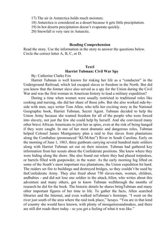 17) The air in Antarctica holds much moisture.
18) Antarctica is considered as a desert because it gets little precipitation.
19) In hot deserts precipitation doesn’t evaporate quickly.
20) Snowfall is very rare in Antarctic.
Reading Comprehension
Read the story. Use the information in the story to answer the questions below.
Circle the correct letter A, B, C, or D.
Text1
Harriet Tubman: Civil War Spy
By: Catherine Clarke Fox
Harriet Tubman is well known for risking her life as a “conductor” in the
Underground Railroad, which led escaped slaves to freedom in the North. But did
you know that the former slave also served as a spy for the Union during the Civil
War and was the first woman in American history to lead a military expedition?
During a time when women were usually restricted to traditional roles like
cooking and nursing, she did her share of those jobs. But she also worked side-by-
side with men, says writer Tom Allen, who tells her exciting story in the National
Geographic book, Harriet Tubman, Secret Agent. Tubman decided to help the
Union Army because she wanted freedom for all of the people who were forced
into slavery, not just the few she could help by herself. And she convinced many
other brave African Americans to join her as spies, even at the risk of being hanged
if they were caught. In one of her most dramatic and dangerous roles, Tubman
helped Colonel James Montgomery plan a raid to free slaves from plantations
along the Combahee (pronounced “KUM-bee”) River in South Carolina. Early on
the morning of June 1, 1863, three gunboats carrying several hundred male soldiers
along with Harriet Tubman set out on their mission. Tubman had gathered key
information from her scouts about the Confederate positions. She knew where they
were hiding along the shore. She also found out where they had placed torpedoes,
or barrels filled with gunpowder, in the water. As the early morning fog lifted on
some of the South’s most important rice plantations, the Union expedition hit hard.
The raiders set fire to buildings and destroyed bridges, so they couldn’t be used by
theConfederate Army. They also freed about 750 slaves-men, women, children,
andbabies - and did not lose one soldier in the attack.Allen, who writes about this
adventure and many others, got to know Tubman wellthrough the months of
research he did for the book. The historic details he shares bringTubman and many
other important figures of her time to life. To gather the facts, Allen searched
libraries and the Internet, and even walked inTubman’s footsteps. “I went on the
river just south of the area where the raid took place,” hesays. “You are in that kind
of country she would have known, with plenty of mosquitoesandsnakes, and there
are still dirt roads there today - so you get a feeling of what it was like.”
 