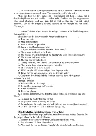 Allen says his most exciting moment came when a librarian led him to written
accountsby people who actually saw Tubman and the raiders in action.
“She was five feet two inches (157 centimeters) tall, born a slave, had a
debilitatingillness, and was unable to read or write. Yet here was this tough woman
who could takecharge and lead men. Put all that together and you get Harriet
Tubman. I got to like herpretty quickly because of her strength and her spirit,”
Allen says.
1. Harriet Tubman is best known for being a “conductor” in the Underground
Railroad. She is
also known as the first woman in American History to _________.
A. Ride in a train
B. Meet the president
C. Lead a military expedition
D. Serve in the Revolutionary War
2. Why did Tubman decide to help the Union Army?
A. She wanted to fight for the South
B. She wanted freedom for all of the people who were forced into slavery
C. She wanted to form a union
D. She had nowhere else to go
3. During this time, how did the Confederate Army make torpedoes?
A. They made them with wood, copper, and dirt
B. They made them in a submarine
C. Filled barrels with water and put them in gunpowder
D. Filled barrels with gunpowder and put them in water
4. Other than the library and the Internet, how did Tom Allen gather
information about
Harriet Tubman?
A. He walked in her footsteps
B. He sent her a message on Facebook
C. Hired a detective
D. He wrote a book
5. In the last paragraph, why does the author tell about Tubman’s size and
illness?
A. To make the reader feel bad for her
B. To give the reader a description of her
C. To explain to the reader that she had little, yet she accomplished so much
D. To tell a story about Harriet Tubman being a spy
Decide whether the statements are true or false
6. Tubman decided to help the Union Army because she wanted freedom for
the people who were forced into slavery.
7. Tubman didn’t know where the Confederate positions were.
8. The raiders freed about 1000 slaves.
9. Allen read the real evidence of people who actually had seen Tubman.
 