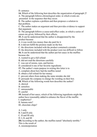 D. sentence
14. Which of the following best describes the organization of paragraph 2?
A. The paragraph follows chronological order, in which events are
presented in the sequence that they occur.
B. The author explains a problem and then proposes a solution to
that problem.
C. The author makes an argument and then provides evidence to support
that argument.
D. The paragraph follows a cause-and-effect order, in which a series of
causes are given, followed by their effects.
15. It can be understood that the author is disappointed by the
product because
A. it was worth less money than she paid for it
B. it did not fulfill the promise made on the box
C. the directions included with the product contained a mistake
D. the directions included with the product were too difficult to follow
16. It can be understood that the author put hot sauce in the muffins
because she
A. wanted to get a full refund
B. did not read the directions carefully
C. was out of raisins, nuts, and berries
D. considered it one of her favorite ingredients
17. The author’s main purpose in writing this letter is to
A. complain about how bad the muffins tasted
B. obtain a full refund for her money
C. prevent others from making the same mistake she did
D. persuade the company to change the wording on their box
18. Which of the following words best describes the author?
A. shrewd
B. senseless
C. unreasonable
D. careful
19. Instead of hot sauce, which of the following ingredients might the
author have reasonably added to enhance the flavor of the muffin:
I. raspberries?
II. banana nuts?
III. chocolate chips?
A. I only
B. I and II only
C. II and III only
D. I, II, and III
20) According to the author, the muffins tasted "absolutely terrible."
This is the result of
A. misinterpretation
 