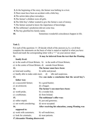 2.At the beginning of the story, the farmer was bathing in a river.
3.There must have been an accident with a little boy.
4.The action takes place nowadays.
5.The farmer’s children were all girls.
6.The little boy’s father wanted to give the farmer a sum of money.
7.The farmer seemed to know the importance of knowledge.
8.The nobleman’s prediction did not come true.
9.The boy glorified his family name.
10. Sometimes wonderful coincidences happen in life.
Task 2.
For each of the questions 11–20 decide which of the answers (a, b, c or d) best
complete the statements on the basis of what is stated or implied in what you have
heard and mark the corresponding letter with a “+” on your answer sheet.
11. It may be inferred from the text that the Fleming
family lived:
a) in the south of Great Britain; b) in the north of Great Britain;
c) in the centre of Great Britain; d) outside Great Britain.
12. The farmer must have been:
a) kind and wealthy; b) noble and proud;
c) hardly able to make ends meet; d) idle and suspicious.
13. One can make a conclusion that the saved boy’s
father was:
a) a successful farmer; b) a good hunter;
c) an aristocrat; d) a beggar.
14. The farmer’s son must have been:
a) worth pride; b) a wonder kid;
c) a nobleman; d) from Ireland.
15. The nobleman’s offer was:
a) rather stupid; b) just and generous;
c) not worth considering; d) never accepted.
16. After receiving his education, young Fleming was
supposed to:
a) work with customers; b) sell medicines;
c) look for criminals; d) treat patients.
17.Alexander Fleming discovered:
 
