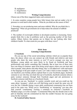 B. negligence
C. forgetfulness
D. recklessness
Writing Comprehension
Choose one of the three suggested topics and comment on it.
1. In some countries young people have little leisure time and are under a lot of
pressure to work hard in their studies. What do you think are the causes of this?
2. Nowadays we are producing more and more rubbish. Why do you think this is
happening? What can governments do to help reduce the amount of rubbish
produced?
3. The number of overweight children in developed countries is increasing. Some
people think this is due to problems such as the growing number of fast food
outlets. Others believe that parents are to blame for not looking after their
children's health. To what extent do you agree with these views?
10-th form
Listening Comprehension
I. Facebook
Do you use any of the social networking websites which are so popular these
days, the places where you can connect up with friends and relatives and meet
people who share the same interests as you? If you’re younger you may use
MySpace, young adults are more likely to be found on Facebook and busy
professionals may prefer something like LinkedIn. But at least two of these sites
have one thing in common: apart from being social spaces where you can meet and
chat to people, share photos and other things, they’ve all added new verbs and nouns
to the language in the past couple of years. Let’s take a look at some examples. You
can facebook your holiday photos (upload them to your Facebook page), facebook
someone to see who they are (look him up in Facebook), facebook someone about a
party (contact someone through their Facebook page) and ask permission to
facebook someone (add them as a Facebook friend).
As you can see, ‘facebook’ is a pretty versatile word, and you could say the
same about ‘myspace’, which you will find being used in much the same way all
over the Net. LinkedIn (being a more adult, professional community) has not been
used in the same way. While you’re ‘facebooking’ or ‘myspacing’ you may also
find yourself ‘commenting’ (writing a comment on someone’s Facebook or
MySpace page), as in this example: ‘I commented Mary that she should come to the
pub on Saturday and she commented me that she couldn’t because she was going
away for the weekend’.
II. Carnival Safety Success
 