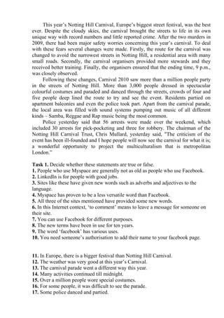 This year’s Notting Hill Carnival, Europe’s biggest street festival, was the best
ever. Despite the cloudy skies, the carnival brought the streets to life in its own
unique way with record numbers and little reported crime. After the two murders in
2009, there had been major safety worries concerning this year’s carnival. To deal
with these fears several changes were made. Firstly, the route for the carnival was
changed to avoid the narrowest streets in Notting Hill, a residential area with many
small roads. Secondly, the carnival organisers provided more stewards and they
received better training. Finally, the organisers ensured that the ending time, 9 p.m.,
was closely observed.
Following these changes, Carnival 2010 saw more than a million people party
in the streets of Notting Hill. More than 3,000 people dressed in spectacular
colourful costumes and paraded and danced through the streets, crowds of four and
five people deep lined the route to try and see the event. Residents partied on
apartment balconies and even the police took part. Apart from the carnival parade,
the local area was filled with sound systems pumping out music of all different
kinds – Samba, Reggae and Rap music being the most common.
Police yesterday said that 56 arrests were made over the weekend, which
included 30 arrests for pick-pocketing and three for robbery. The chairman of the
Notting Hill Carnival Trust, Chris Mullard, yesterday said, "The criticism of the
event has been ill-founded and I hope people will now see the carnival for what it is;
a wonderful opportunity to project the multiculturalism that is metropolitan
London.”
Task 1. Decide whether these statements are true or false.
1. People who use Myspace are generally not as old as people who use Facebook.
2. LinkedIn is for people with good jobs.
3. Sites like these have given new words such as adverbs and adjectives to the
language.
4. Myspace has proven to be a less versatile word than Facebook.
5. All three of the sites mentioned have provided some new words.
6. In this Internet context, ‘to comment’ means to leave a message for someone on
their site.
7. You can use Facebook for different purposes.
8. The new terms have been in use for ten years.
9. The word ‘facebook’ has various uses.
10. You need someone’s authorisation to add their name to your facebook page.
11. In Europe, there is a bigger festival than Notting Hill Carnival.
12. The weather was very good at this year’s Carnival.
13. The carnival parade went a different way this year.
14. Many activities continued till midnight.
15. Over a million people wore special costumes.
16. For some people, it was difficult to see the parade.
17. Some police danced and partied.
 