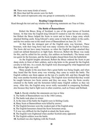 18. There were many kinds of music.
19. More than half the arrests were for theft.
20. The carnival represents only one group or community in London.
Reading Comprehension
Read through the text and say whether the following statements are True or False.
I
The Battle of Bannockburn
Robert the Bruce, King of Scotland, is one of the great heroes of Scottish
history. At that time the English king Edward II wanted to rule the whole country,
but Robert the Bruce helped the Scots to resist and to form a large army which
attacked Stirling castle. King Edward’s army came to help the soldiers in the castle,
and the two armies met at the small town of Bannockburn on June 24, 1314.
At that time the strongest part of the English army was bowmen. These
bowmen, with their long bows had won many victories for the English in France.
The Scots did not have many bowmen, so when the English archers attacked they
could not defend themselves or fight back. However, Robert the Bruce was ready
for this, and he called for his cavalry, (his soldiers on horseback). The horses were
too quick for the bowmen, and the Scots knights chased them from the battlefield.
As the English knights advanced, Robert the Bruce ordered the Scots to put
sharp sticks in front of their soldiers, and to dig holes in the ground for the English
cavalry to fall into. As a result, the English were discouraged by what happened and
they did not fight very well.
Many people in the area knew that a great battle was being fought, and when
they heard that the Scots army was winning, they came to watch the battle. The
English soldiers saw them appear on the top of a nearby hill, and they thought that
they were another Scottish army arriving. The English were terrified that they would
be caught between two Scots armies and they ran away. Now the Scots cavalry
returned to the battle and the horsemen killed many English soldiers as they ran
away. After this, the English army never really succeeded in conquering Scotland,
also because they had to fight wars in other countries, such as France and Holland.
Task 1. Decide whether the statements are true or false
1. The battle of Bannockburn was in the 14th Century.
2. The battle took place in winter.
3. At the time of the battle the English were in Stirling Castle.
4. Many Scots at Bannockburn were killed by arrows.
5. The English bowmen were the weakest part of the English army
6. The English horsemen chased the Scots horsemen away.
7. It was very difficult for the English to attack the Scots army.
8. The English were frightened when another Scottish army appeared.
9. The English soldiers won the battle.
10. Scotland was also fighting with the French.
II
 
