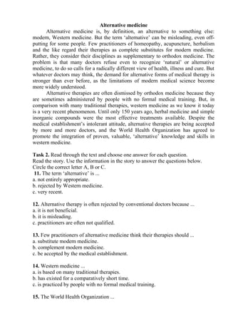 Alternative medicine
Alternative medicine is, by definition, an alternative to something else:
modern, Western medicine. But the term ‘alternative’ can be misleading, even off-
putting for some people. Few practitioners of homeopathy, acupuncture, herbalism
and the like regard their therapies as complete substitutes for modern medicine.
Rather, they consider their disciplines as supplementary to orthodox medicine. The
problem is that many doctors refuse even to recognize ‘natural’ or alternative
medicine, to do so calls for a radically different view of health, illness and cure. But
whatever doctors may think, the demand for alternative forms of medical therapy is
stronger than ever before, as the limitations of modern medical science become
more widely understood.
Alternative therapies are often dismissed by orthodox medicine because they
are sometimes administered by people with no formal medical training. But, in
comparison with many traditional therapies, western medicine as we know it today
is a very recent phenomenon. Until only 150 years ago, herbal medicine and simple
inorganic compounds were the most effective treatments available. Despite the
medical establishment’s intolerant attitude, alternative therapies are being accepted
by more and more doctors, and the World Health Organization has agreed to
promote the integration of proven, valuable, ‘alternative’ knowledge and skills in
western medicine.
Task 2. Read through the text and choose one answer for each question.
Read the story. Use the information in the story to answer the questions below.
Circle the correct letter A, B or C.
11. The term ‘alternative’ is ...
a. not entirely appropriate.
b. rejected by Western medicine.
c. very recent.
12. Alternative therapy is often rejected by conventional doctors because ...
a. it is not beneficial.
b. it is misleading.
c. practitioners are often not qualified.
13. Few practitioners of alternative medicine think their therapies should ...
a. substitute modern medicine.
b. complement modern medicine.
c. be accepted by the medical establishment.
14. Western medicine ...
a. is based on many traditional therapies.
b. has existed for a comparatively short time.
c. is practiced by people with no formal medical training.
15. The World Health Organization ...
 