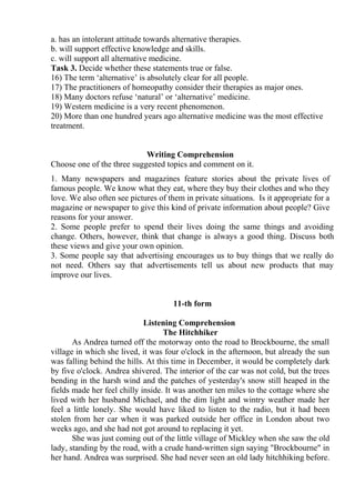 a. has an intolerant attitude towards alternative therapies.
b. will support effective knowledge and skills.
c. will support all alternative medicine.
Task 3. Decide whether these statements true or false.
16) The term ‘alternative’ is absolutely clear for all people.
17) The practitioners of homeopathy consider their therapies as major ones.
18) Many doctors refuse ‘natural’ or ‘alternative’ medicine.
19) Western medicine is a very recent phenomenon.
20) More than one hundred years ago alternative medicine was the most effective
treatment.
Writing Comprehension
Choose one of the three suggested topics and comment on it.
1. Many newspapers and magazines feature stories about the private lives of
famous people. We know what they eat, where they buy their clothes and who they
love. We also often see pictures of them in private situations. Is it appropriate for a
magazine or newspaper to give this kind of private information about people? Give
reasons for your answer.
2. Some people prefer to spend their lives doing the same things and avoiding
change. Others, however, think that change is always a good thing. Discuss both
these views and give your own opinion.
3. Some people say that advertising encourages us to buy things that we really do
not need. Others say that advertisements tell us about new products that may
improve our lives.
11-th form
Listening Comprehension
The Hitchhiker
As Andrea turned off the motorway onto the road to Brockbourne, the small
village in which she lived, it was four o'clock in the afternoon, but already the sun
was falling behind the hills. At this time in December, it would be completely dark
by five o'clock. Andrea shivered. The interior of the car was not cold, but the trees
bending in the harsh wind and the patches of yesterday's snow still heaped in the
fields made her feel chilly inside. It was another ten miles to the cottage where she
lived with her husband Michael, and the dim light and wintry weather made her
feel a little lonely. She would have liked to listen to the radio, but it had been
stolen from her car when it was parked outside her office in London about two
weeks ago, and she had not got around to replacing it yet.
She was just coming out of the little village of Mickley when she saw the old
lady, standing by the road, with a crude hand-written sign saying "Brockbourne" in
her hand. Andrea was surprised. She had never seen an old lady hitchhiking before.
 