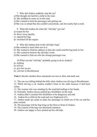 7. Why did Andrea suddenly stop the car?
a) She thought she had hit a child in the road.
b) She skidded on some ice in the road.
c) She wanted to trick the passenger into getting out.
d) She was so afraid that she couldn't concentrate, and she nearly had a crash.
8. What did Andrea do when the "old lady" got out?
a) waited for her
b) drove away quickly
c) opened her bag
d) switched off the engine
9. Why did Andrea look in the old lady's bag?
a) She wanted to steal what was in it.
b) She wanted to find her address so that she could send the bag back to her.
c) She wanted to borrow the old lady's tools.
d) She wanted to find out who the strange passenger was.
10.What was the "old lady" probably going to do to Andrea?
a) nothing
b) kill her
c) give her an axe
d) visit her in Brockbourne
Task 2. Decide whether these statements are true or false and mark one.
11. The sun was falling behind the hills when Andrea was driving to Brockbourne.
12. While driving a car Andrea couldn’t listen to the radio because it had been
stolen.
13. The woman who was standing by the road had nothing in her hands.
14. Normally Andrea always picked up a hitchhiker on the road.
15. Andrea didn’t consider this hitchhiker to be dangerous and odd.
16. Andrea hit a child on the road and was frightened of it.
17. Andrea made up a plan to make her passenger to climb out of the car and her
plan worked.
18. The passenger left his bag lying on the floor in front of Andrea.
19. The content of the bag was absolutely harmless.
20. Andrea was happy to have picked up this old lady.
 