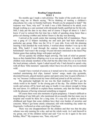Reading Comprehension
TEXT I
Six months ago I made a rash promise. The leader of the youth club in our
village rang me in March saying, “We’re thinking of running a children’s
playscheme for a day in October half-term. Would you be prepared to help?” My
response was “Sure, why not?” In truth I was a little flattered to be asked, even
though working as a care assistant with old people hardly qualified me for the role.
Still, I duly put the date in my diary and of course I forgot all about it. I don’t
know if you’ve noticed this but time has a habit of speeding along faster than a
police car chasing a robber and, before I knew it, the day was dawning.
I arrived at the youth centre that morning feeling full of trepidation. There
was a gang of 12 helpers including me and each pair had been allocated a
particular age group. Mine was the 10 to 11 year olds. Even with the planning
meeting I had attended the week before, I worried about whether I was up to the
task. Why hadn’t I read through the copious lesson plans we were given
beforehand? And wasn’t the average 10-year-old more interested in the latest Play
Station game than making things with paper and glue?
All too quickly the children began arriving. The look of relief on parents’
faces as they handed their offspring over to us was quite comical. A handful of the
children were already members of the club but the other forty five or so were from
the local primary schools. Again I asked myself why I had elected to spend a day
with all these ‘little monsters’ especially when I have two all of my own to contend
with!
I needn’t have worried of course as it turned out to be a marvelous day. We
watched entertaining dvd clips, learned ‘action’ songs, made clay pyramids,
decorated biscuits, played memory games and spent some time in quiet reflection. I
say ‘we’ because I rediscovered my inner child and joined in all the activities.
The particular highlight for me was the final rendition of “He’s got the
whole world in his hands” in the closing part of the day. The children knew the
words and actions off by heart and sang so loudly it was almost enough to bring
the roof down. It’s difficult to explain those moments; only that the body tingles
with the pleasure of having witnessed something so magical.
Of course there were also moments of great poignancy. I found it difficult to
stop thinking of one little girl, who mentioned oh-so-casually that her mum was in
hospital and would be there for a long time. It’s easy for us adults to idealize
childhood and forget that some children have their own burden of anxieties and
concerns. When I got home utterly exhausted, still with modeling clay under my
fingernails, I reflected on what a privilege it had been.
There was one disappointment for the children and that was that the play
scheme was only running for a day, and not the whole week. As I said farewell to
my group, one of the children turned and said “Can we do it again in the next
holiday, Miss?” My response was, “Sure, why not?”
 
