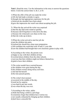 Task 1. Read the story. Use the information in the story to answer the questions
below. Circle the correct letter A, B, C, or D.
1) When the offer of the job was made the writer
a) felt she had made a mistake to agree.
b) thought she had appropriate experience for the job.
c) believed she shouldn't have been asked.
d) gave the impression she wasn't sure about accepting the job.
2) When the day arrived the writer was surprised
a) that the day had come round so quickly.
b) because she'd forgotten to write down the date.
c) because she witnessed a car chase on the way.
d) that she woke up at dawn.
3) When the writer arrived to start her job she
a) put the children into pairs.
b) realised she should have done more preparation.
c) felt confident she could deal with 10 and 11 year olds.
d) saw the children had brought their own electronic games to play with.
4) According to the writer, the parents were
a) happy to stay with their children all day.
b) worried about children from the other schools.
c) nervous that their children might not behave themselves.
d) glad to leave their children.
5) The writer needn't have worried because
a) the children were quiet during the day.
b) the children weren't doing messy activities.
c) she had fun herself.
d) the time passed quickly.
6) The writer's best moment
a) occurred in the middle of the day.
b) took her by surprise.
c) was hard to put into words.
d) was when the day was over.
7) According to the writer, adults
a) think that being a child is a privilege.
b) sometimes forget that children have worries too.
c) are usually exhausted by bringing up their children.
d) don't have a stressful life.
 