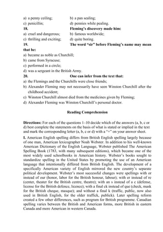 a) a penny ceiling; b) a pan sealing;
c) penicillin; d) pennies while pealing.
18. Fleming’s discovery made him:
a) cruel and dangerous; b) famous worldwide;
c) thrilling and exciting; d) quite boring.
19. The word “sir” before Fleming’s name may mean
that he:
a) became as noble as Churchill;
b) came from Syracuse;
c) performed in a circle;
d) was a sergeant in the British Army.
20. One can infer from the text that:
a) the Flemings and the Churchills were close friends;
b) Alexander Fleming may not necessarily have seen Winston Churchill after the
childhood accident;
c) Winston Churchill almost died from the medicines given by Fleming;
d) Alexander Fleming was Winston Churchill’s personal doctor.
Reading Comprehension
Directions: For each of the questions 1–10 decide which of the answers (a, b, c or
d) best complete the statements on the basis of what is stated or implied in the text
and mark the corresponding letter (a, b, c or d) with a “+” on your answer sheet.
І. American English spelling differs from British English spelling largely because
of one man, American lexicographer Noah Webster. In addition to his well-known
American Dictionary of the English Language, Webster published The American
Spelling Book (1783, with many subsequent editions), which became one of the
most widely used schoolbooks in American history. Webster’s books sought to
standardize spelling in the United States by promoting the use of an American
language that intentionally differed from British English. The development of a
specifically American variety of English mirrored the new country’s separate
political development. Webster’s most successful changes were spellings with or
instead of our (honor, labor for the British honour, labour); with er instead of re
(center, theater for the British centre, theatre); with an s instead of a c (defense,
license for the British defence, licence); with a final ck instead of que (check, mask
for the British cheque, masque); and without a final k (traffic, public, now also
used in British English, for the older traffick, publick). Later spelling reform
created a few other differences, such as program for British programme. Canadian
spelling varies between the British and American forms, more British in eastern
Canada and more American in western Canada.
 